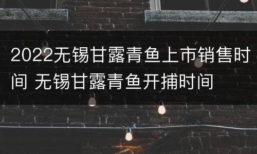 2022无锡甘露青鱼上市销售时间 无锡甘露青鱼开捕时间