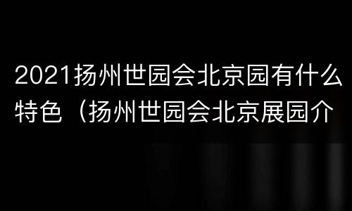 2021扬州世园会北京园有什么特色（扬州世园会北京展园介绍）