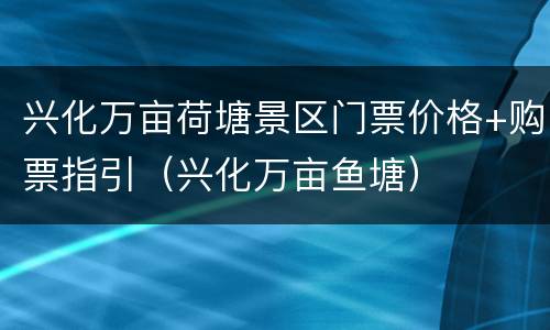 兴化万亩荷塘景区门票价格+购票指引（兴化万亩鱼塘）