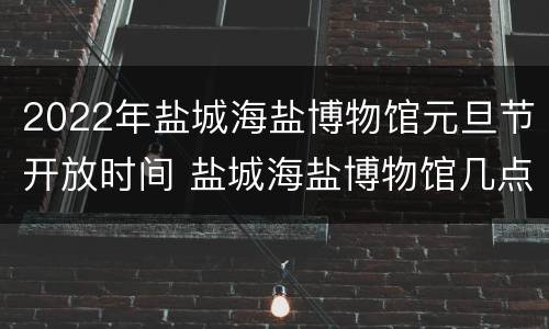 2022年盐城海盐博物馆元旦节开放时间 盐城海盐博物馆几点开门
