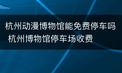 杭州动漫博物馆能免费停车吗 杭州博物馆停车场收费