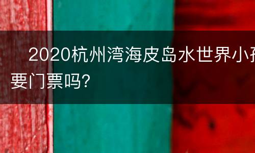 2020杭州湾海皮岛水世界小孩要门票吗？