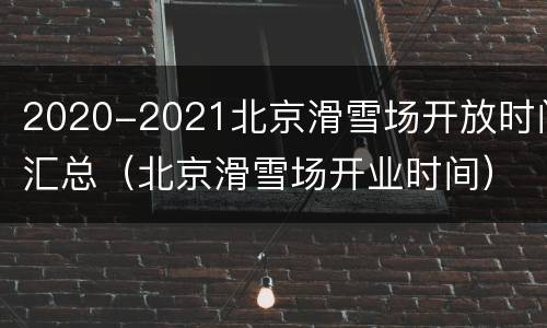 2020-2021北京滑雪场开放时间汇总（北京滑雪场开业时间）