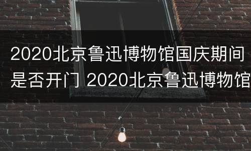 2020北京鲁迅博物馆国庆期间是否开门 2020北京鲁迅博物馆国庆期间是否开门营业