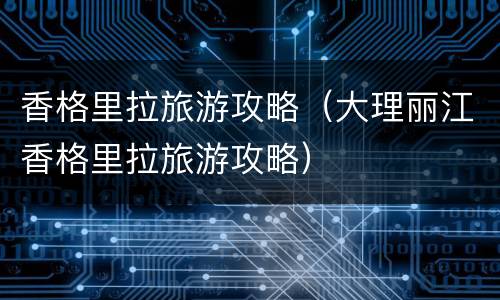 香格里拉旅游攻略（大理丽江香格里拉旅游攻略）