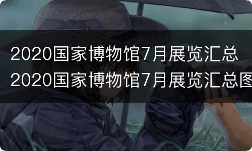 2020国家博物馆7月展览汇总 2020国家博物馆7月展览汇总图