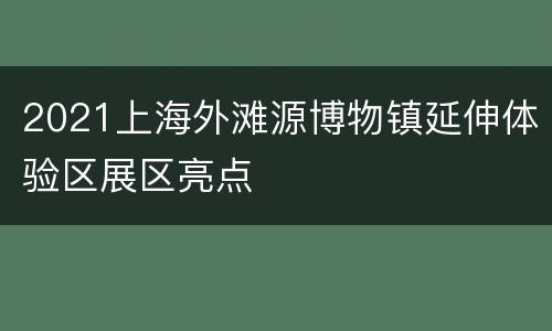 2021上海外滩源博物镇延伸体验区展区亮点
