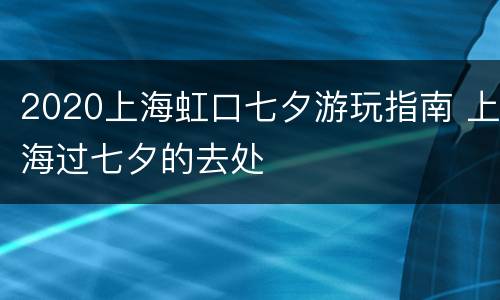 2020上海虹口七夕游玩指南 上海过七夕的去处