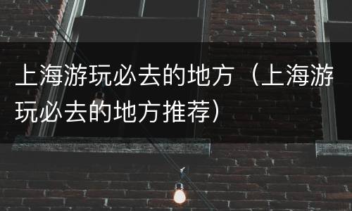 上海游玩必去的地方（上海游玩必去的地方推荐）