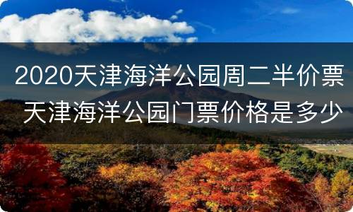 2020天津海洋公园周二半价票 天津海洋公园门票价格是多少