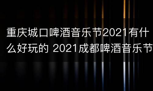 重庆城口啤酒音乐节2021有什么好玩的 2021成都啤酒音乐节