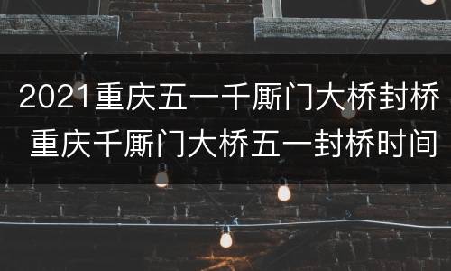 2021重庆五一千厮门大桥封桥 重庆千厮门大桥五一封桥时间