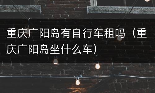 重庆广阳岛有自行车租吗（重庆广阳岛坐什么车）