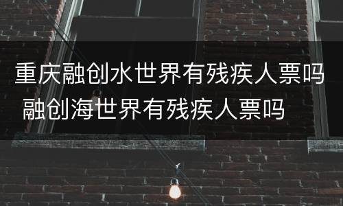重庆融创水世界有残疾人票吗 融创海世界有残疾人票吗