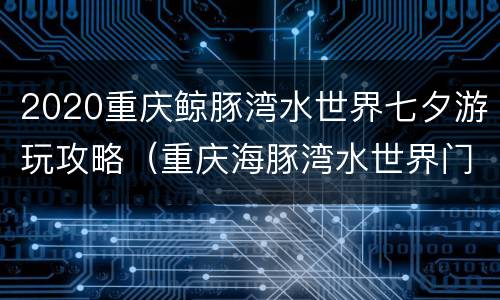 2020重庆鲸豚湾水世界七夕游玩攻略（重庆海豚湾水世界门票）