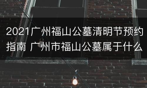 2021广州福山公墓清明节预约指南 广州市福山公墓属于什么性质