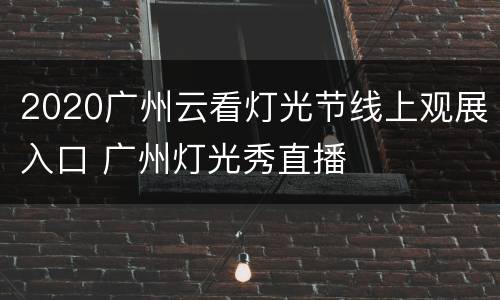2020广州云看灯光节线上观展入口 广州灯光秀直播