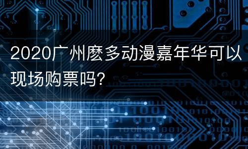 2020广州麽多动漫嘉年华可以现场购票吗？