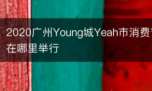 2020广州Young城Yeah市消费节在哪里举行
