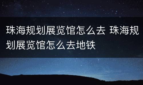 珠海规划展览馆怎么去 珠海规划展览馆怎么去地铁