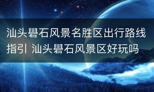 汕头礐石风景名胜区出行路线指引 汕头礐石风景区好玩吗