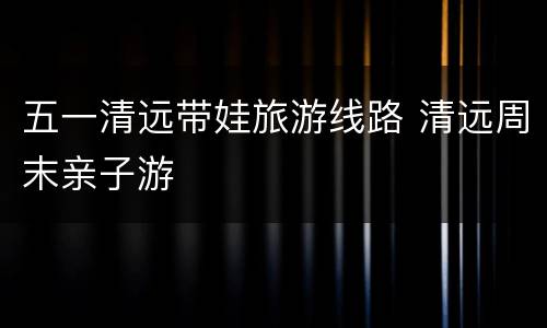 五一清远带娃旅游线路 清远周末亲子游