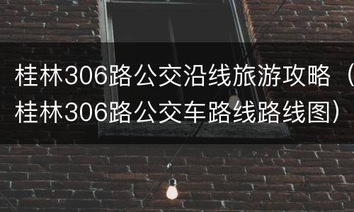 桂林306路公交沿线旅游攻略（桂林306路公交车路线路线图）