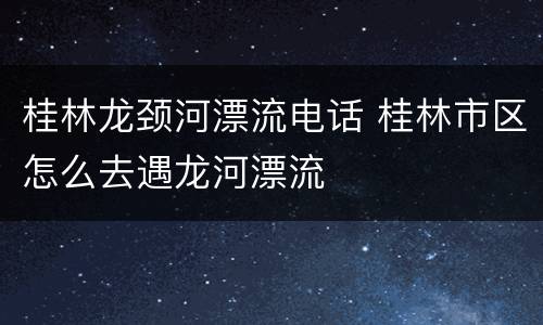 桂林龙颈河漂流电话 桂林市区怎么去遇龙河漂流