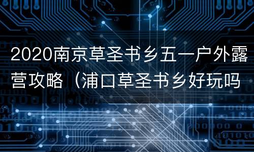 2020南京草圣书乡五一户外露营攻略（浦口草圣书乡好玩吗）