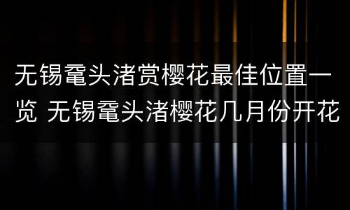 无锡鼋头渚赏樱花最佳位置一览 无锡鼋头渚樱花几月份开花