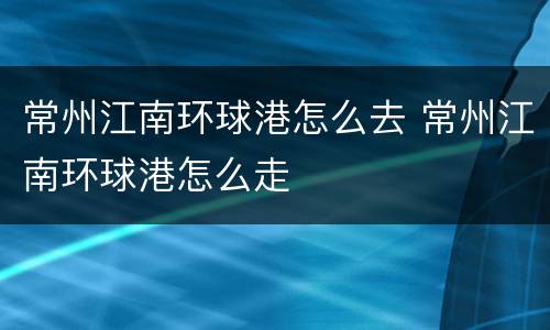 常州江南环球港怎么去 常州江南环球港怎么走