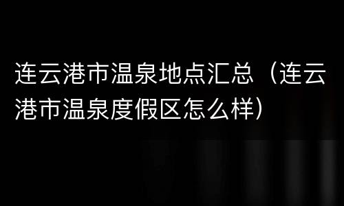 连云港市温泉地点汇总（连云港市温泉度假区怎么样）