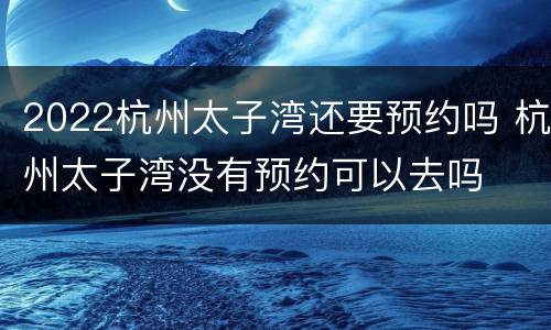 2022杭州太子湾还要预约吗 杭州太子湾没有预约可以去吗