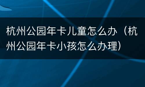 杭州公园年卡儿童怎么办（杭州公园年卡小孩怎么办理）