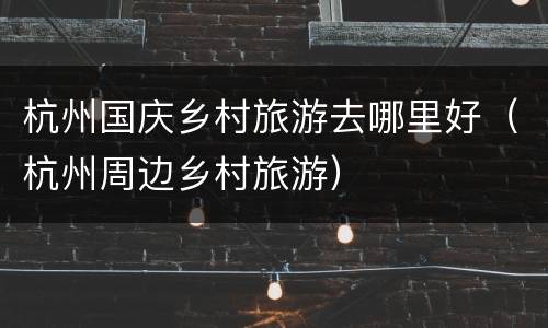 杭州国庆乡村旅游去哪里好（杭州周边乡村旅游）