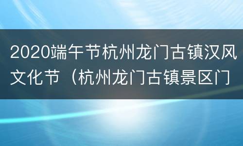 2020端午节杭州龙门古镇汉风文化节（杭州龙门古镇景区门票）