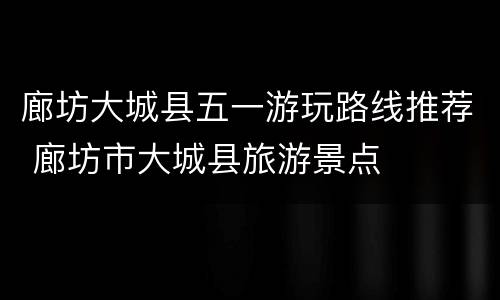 廊坊大城县五一游玩路线推荐 廊坊市大城县旅游景点