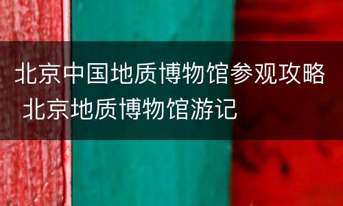 北京中国地质博物馆参观攻略 北京地质博物馆游记