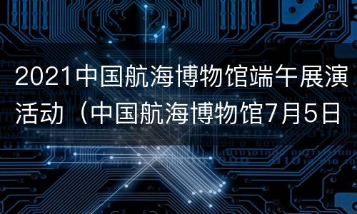 2021中国航海博物馆端午展演活动（中国航海博物馆7月5日迎来开馆）