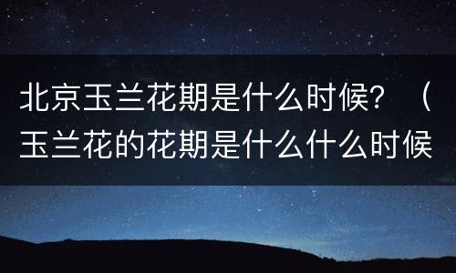 北京玉兰花期是什么时候？（玉兰花的花期是什么什么时候）