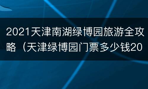 2021天津南湖绿博园旅游全攻略（天津绿博园门票多少钱2020）