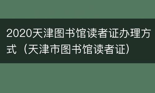 2020天津图书馆读者证办理方式（天津市图书馆读者证）