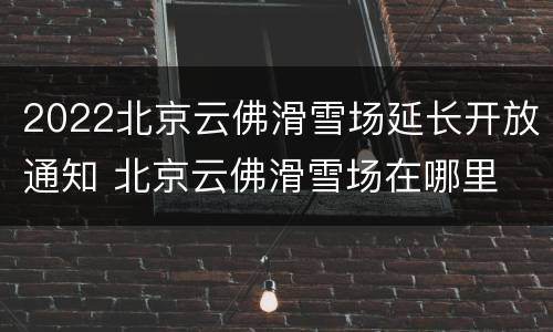 2022北京云佛滑雪场延长开放通知 北京云佛滑雪场在哪里
