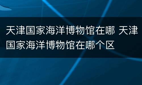 天津国家海洋博物馆在哪 天津国家海洋博物馆在哪个区