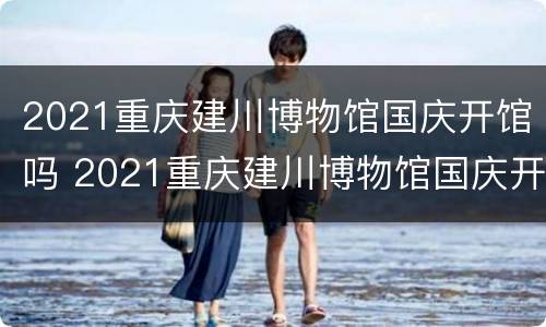 2021重庆建川博物馆国庆开馆吗 2021重庆建川博物馆国庆开馆吗现在