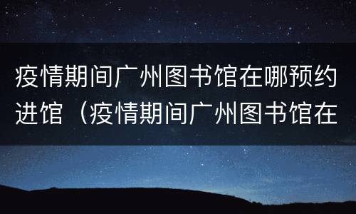 疫情期间广州图书馆在哪预约进馆（疫情期间广州图书馆在哪预约进馆呢）