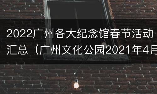 2022广州各大纪念馆春节活动汇总（广州文化公园2021年4月展览）