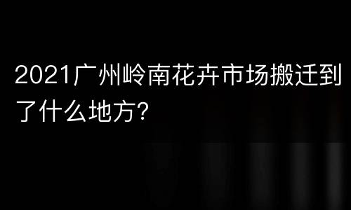2021广州岭南花卉市场搬迁到了什么地方？