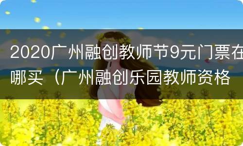 2020广州融创教师节9元门票在哪买（广州融创乐园教师资格证有优惠吗）