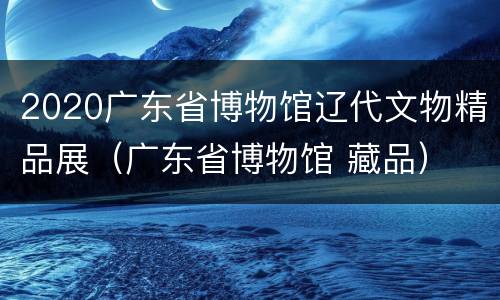 2020广东省博物馆辽代文物精品展（广东省博物馆 藏品）